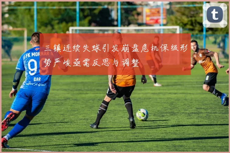 三镇连续失球引发崩盘危机保级形势严峻亟需反思与调整