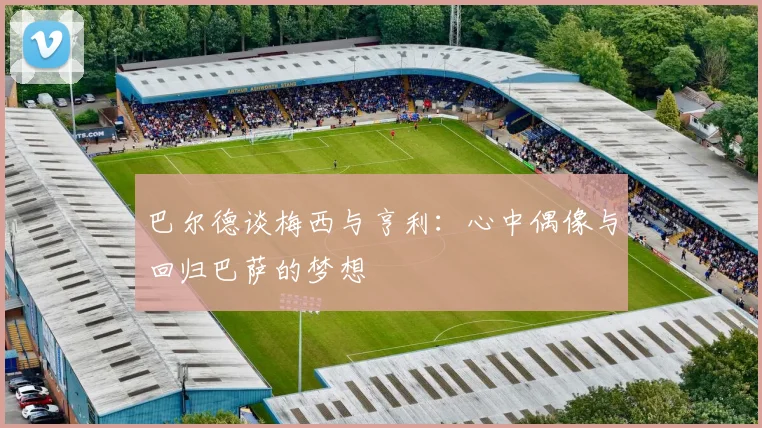 巴尔德谈梅西与亨利：心中偶像与回归巴萨的梦想