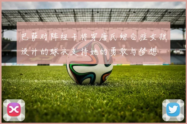 巴萨对阵纽卡将穿唐氏综合症女孩设计的球衣支持她的勇敢与梦想