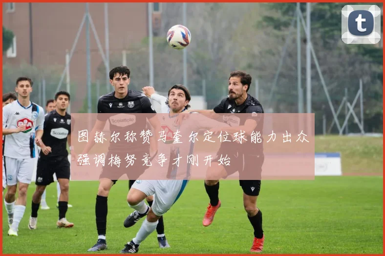 图赫尔称赞马奎尔定位球能力出众强调梅努竞争才刚开始