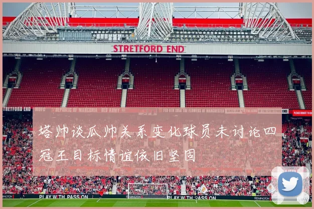 塔帅谈瓜帅关系变化球员未讨论四冠王目标情谊依旧坚固