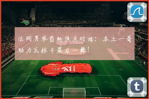 法网男单首轮焦点对话：本土一哥助力瓦林卡最后一舞！