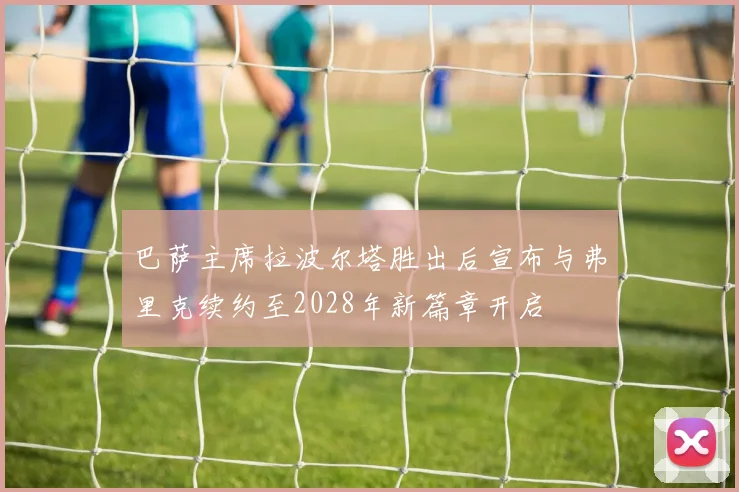 巴萨主席拉波尔塔胜出后宣布与弗里克续约至2028年新篇章开启