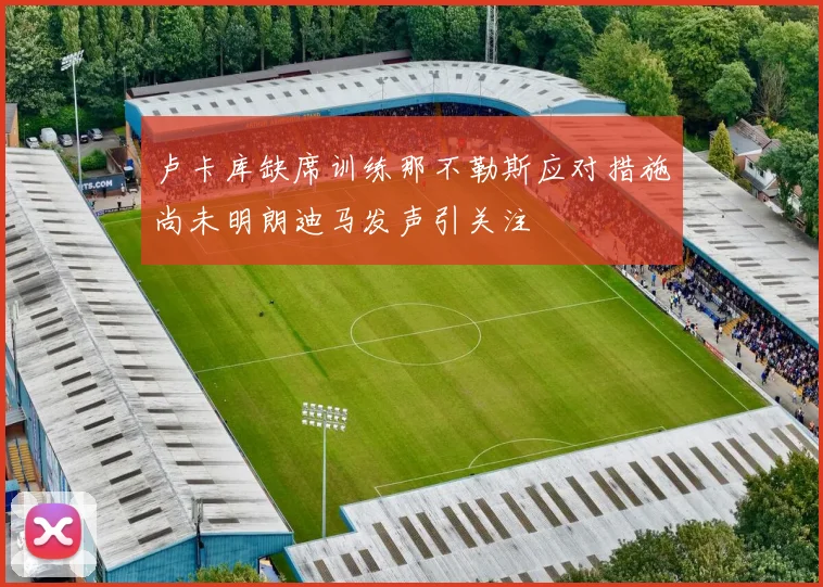 卢卡库缺席训练那不勒斯应对措施尚未明朗迪马发声引关注