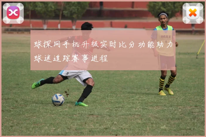 球探网手机升级实时比分功能助力球迷追踪赛事进程