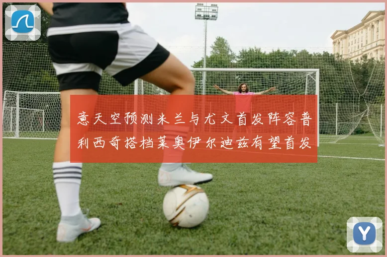 意天空预测米兰与尤文首发阵容普利西奇搭档莱奥伊尔迪兹有望首发