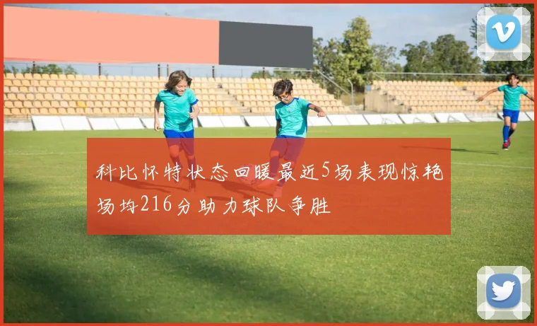 科比怀特状态回暖最近5场表现惊艳场均216分助力球队争胜