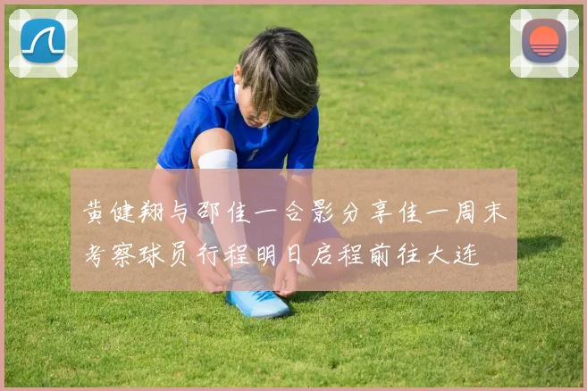 黄健翔与邵佳一合影分享佳一周末考察球员行程明日启程前往大连