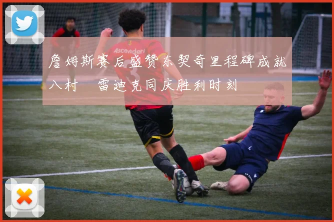 詹姆斯赛后盛赞东契奇里程碑成就八村塁雷迪克同庆胜利时刻